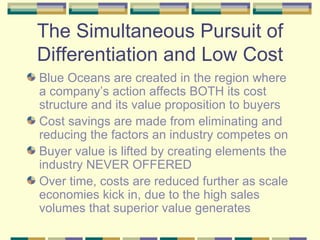 The Simultaneous Pursuit of Differentiation and Low Cost Blue Oceans are created in the region where a company’s action affects BOTH its cost structure and its value proposition to buyers Cost savings are made from eliminating and reducing the factors an industry competes on Buyer value is lifted by creating elements the industry NEVER OFFERED Over time, costs are reduced further as scale economies kick in, due to the high sales volumes that superior value generates 