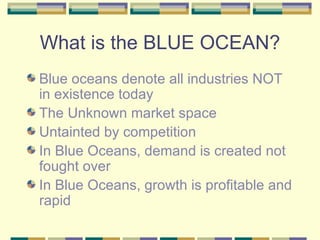 What is the BLUE OCEAN? Blue oceans denote all industries NOT in existence today The Unknown market space Untainted by competition In Blue Oceans, demand is created not fought over In Blue Oceans, growth is profitable and rapid 