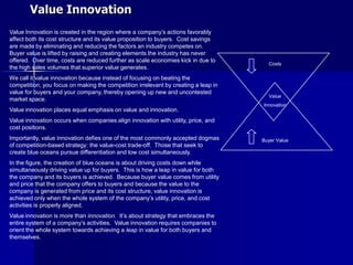 Value Innovation
Value Innovation is created in the region where a company’s actions favorably
affect both its cost structure and its value proposition to buyers. Cost savings
are made by eliminating and reducing the factors an industry competes on.
Buyer value is lifted by raising and creating elements the industry has never
offered. Over time, costs are reduced further as scale economies kick in due to
                                                                                      Costs
the high sales volumes that superior value generates.
We call it value innovation because instead of focusing on beating the
competition, you focus on making the competition irrelevant by creating a leap in
value for buyers and your company, thereby opening up new and uncontested
                                                                                      Value
market space.
                                                                                    Innovation
Value innovation places equal emphasis on value and innovation.
Value innovation occurs when companies align innovation with utility, price, and
cost positions.
Importantly, value innovation defies one of the most commonly accepted dogmas       Buyer Value
of competition-based strategy: the value-cost trade-off. Those that seek to
create blue oceans pursue differentiation and low cost simultaneously.
In the figure, the creation of blue oceans is about driving costs down while
simultaneously driving value up for buyers. This is how a leap in value for both
the company and its buyers is achieved. Because buyer value comes from utility
and price that the company offers to buyers and because the value to the
company is generated from price and its cost structure, value innovation is
achieved only when the whole system of the company’s utility, price, and cost
activities is properly aligned.
Value innovation is more than innovation. It’s about strategy that embraces the
entire system of a company’s activities. Value innovation requires companies to
orient the whole system towards achieving a leap in value for both buyers and
themselves.
 