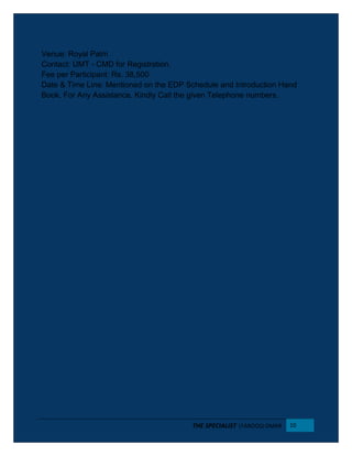 Venue: Royal Palm
Contact: UMT - CMD for Registration.
Fee per Participant: Rs. 38,500
Date & Time Line: Mentioned on the EDP Schedule and Introduction Hand
Book. For Any Assistance. Kindly Call the given Telephone numbers.
THE SPECIALIST |FAROOQ OMAR 10
 