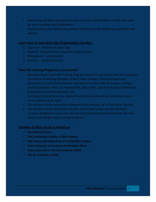 • Eliminating and Reducing redundant costs from your system while creating new value
for your customers and stakeholders
• Reconstructing your industry boundaries to create new demand for your products and
services
Learn how to overcome Key Organization Hurdles:
1. Cognitive – Wedded to status quo
2. Political – Opposition from powerful vested interest
3. Motivational – Unmotivated
4. Resource – Limited resource
How this training Program is structured?
• Strategize Blue’s Corporate Training Program is based on six sessions that are structured
around the six defining principles of Blue Ocean Strategy. These principles train
executives to systematically identify and address six risks inherent to every strategic
planning initiative. These are Planning Risk, Search Risk, Scale Risk, Business Model Risk,
Organizational and Management risks.
• Participants attend three day sessions that can be conducted on consecutive days or
can be paced a week apart.
• The sessions can be conducted In-House at client premises, at a Third-Party Location.
• The sessions involve situational exercises, case-studies and group and individual
activities designed to ensure not only the participants grasp of the materials, but their
ability to practically apply it to their problems.
Creation of Blue Ocean is based on:
 New Market Space
 The Continuing Creation of Blue Oceans
 The Impact and Imperative of Crating Blue Oceans
 From Company and Industry to Strategic Move
 Value Innovation: The Cornerstone of BOS
 The Six Principles of BOS
THE SPECIALIST |FAROOQ OMAR 3
 
