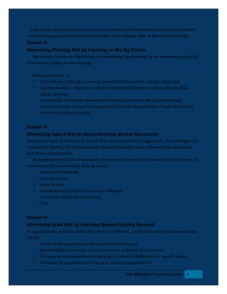 Case-based approach is used to discuss real examples of companies that made competition
irrelevant by creating Blue Oceans to elicit the main strategic logic of Blue Ocean Strategy.
Session 2:
Minimizing Planning Risk by Focusing on the Big Picture
This session focuses on identifying and minimizing the planning risk by introducing visual big-
picture tools of Blue Ocean Strategy.
Participants learn to;
• Draw the As-Is Strategy Canvas to understand the current strategic landscape
• Use the Pioneers- Migrators- Settlers Map to identify where to start applying Blue
Ocean Strategy
• Understand the 4-Step Visualization Process to formulate Blue Ocean Strategy
• Understand Four Actions Framework and Eliminate-Reduce-Raise-Create Grid to plot
the to-be strategy canvases
Session 3:
Minimizing Search Risk by Reconstructing Market Boundaries
Participants learn to address the Search Risk many companies struggle with. The challenge is to
successfully identify, out of the haystack of possibilities that exist, commercially compelling
blue ocean opportunities.
By applying the Six Paths Framework, they learn to reconstruct conventional boundaries of
competition by systematically looking across;
• alternative Industries
• strategic groups
• buyer groups
• complementary product and service offerings
• functional-emotional orientations
• Time
Session 4:
Minimizing Scale Risk by Reaching Beyond Existing Demand
To aggregate the greatest demand for their new offering , participants learn to attenuate scale
risk by;
• Understanding customers, non-customers and buyers
• Identifying the three tiers of non-customers and their characteristics
• Focusing on commonalities among buyers instead of differences in specific needs
• Achieving DE-segmentation instead of pursuing segmentation
THE SPECIALIST |FAROOQ OMAR 5
 