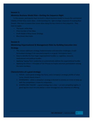 Session 5:
Minimize Business Model Risk—Getting the Sequence Right
In this session, participants learn to build a robust business model to ensure the commercial
viability of their blue ocean ideas. Understanding the right strategic sequence of creating Blue
Oceans they learn to assess blue ocean ideas along the key criteria in that sequence. They
learn to apply;
• The buyer utility Map
• Price Corridor of the Mass
• Profit Model of Blue Ocean Strategy
• Blue Ocean Idea Index
Session 6:
Minimizing Organizational & Management Risks by Building Execution into
Strategy
• This session addresses strategy implementation and execution challenges. A well
formulated strategy if not executed properly is no good. Participants learn ;
• How to identify the four major organizational hurdles i.e. cognitive, resource,
motivational and political hurdles.
• Applying Tipping Point Leadership to systematically address the organizational hurdles
• Applying the three E -Principles of Fair Process to inspire voluntary participation among
the team members
Characteristics of a good strategy:
1. FOCUS – every great strategy has focus, and a company’s strategic profile of value
curve, should clearly show it.
2. DIVERGENCE – when a company’s strategy is formed re actively as it tries to keep up
with the competition, it loses its uniqueness.
3. COMPELLING TAGLINE – a good strategy has a clear – cut and compelling tagline. A
good tag line must not only deliver a clear message but also advertise an offering.
THE SPECIALIST | FAROOQ OMAR 6
 