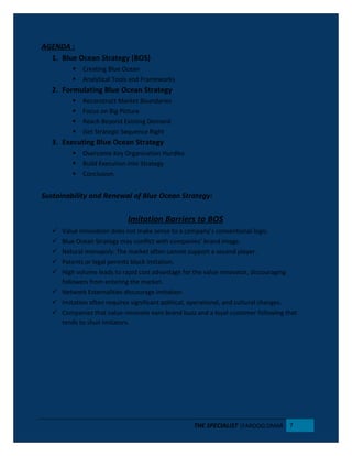 AGENDA :
1. Blue Ocean Strategy (BOS)
 Creating Blue Ocean
 Analytical Tools and Frameworks
2. Formulating Blue Ocean Strategy
 Reconstruct Market Boundaries
 Focus on Big Picture
 Reach Beyond Existing Demand
 Get Strategic Sequence Right
3. Executing Blue Ocean Strategy
 Overcome Key Organization Hurdles
 Build Execution into Strategy
 Conclusion.
Sustainability and Renewal of Blue Ocean Strategy:
Imitation Barriers to BOS
 Value Innovation does not make sense to a company’s conventional logic.
 Blue Ocean Strategy may conflict with companies’ brand image.
 Natural monopoly: The market often cannot support a second player.
 Patents or legal permits block imitation.
 High volume leads to rapid cost advantage for the value innovator, discouraging
followers from entering the market.
 Network Externalities discourage imitation.
 Imitation often requires significant political, operational, and cultural changes.
 Companies that value-innovate earn brand buzz and a loyal customer following that
tends to shun imitators.
THE SPECIALIST |FAROOQ OMAR 7
 
