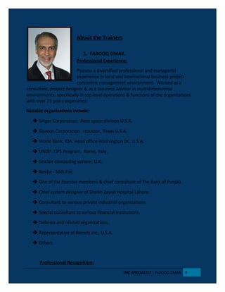 About the Trainers
1. FAROOQ OMAR.
Professional Experience:
Possess a diversified professional and managerial
experience in local and international business project
concentric management environment. Worked as a
consultant, project designer & as a business Advisor in multidimensional
environments, specifically in top level operations & functions of the organizations
with over 25 years experience.
Notable organizations include:
 Singer Corporation. Aero space division U.S.A.
 Gordon Corporation. Houston, Texas U.S.A.
 World Bank, IDA. Head office Washington DC. U.S.A.
 UNDP. TIPS Program. Rome, Italy.
 Sinclair computing system. U.K.
 Nestle - Milk Pak.
 One of the founder members & chief consultant of The Bank of Punjab.
 Chief system designer of Shaikh Zayed Hospital Lahore.
 Consultant to various private industrial organizations.
 Special consultant to various financial institutions.
 Defense and related organizations.
 Representative of Barrett inc., U.S.A.
 Others.
Professional Recognition:
THE SPECIALIST | FAROOQ OMAR 8
 