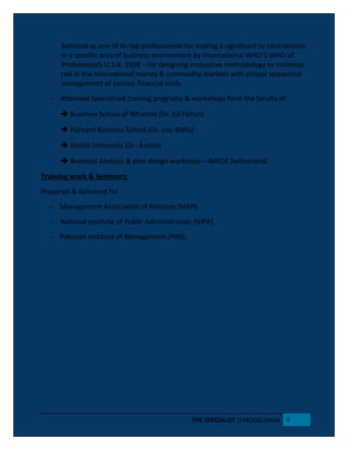 Selected as one of its top professionals for making a significant to contribution
in a specific area of business environment by International WHO’S WHO of
Professionals U.S.A. 1998 – for designing innovative methodology to minimize
risk in the International money & commodity markets with proper sequential
management of various financial tools.
- Attended Specialized training programs & workshops form the faculty of:
 Business School of Wharton (Dr. Ed Felton)
 Harvard Business School (Dr. Lou Wells)
 McGill University (Dr. Austin)
 Business Analysis & plan design workshop – IMEDE Switzerland.
Training work & Seminars:
Prepared & delivered for
- Management Association of Pakistan (MAP).
- National Institute of Public Administration (NIPA).
- Pakistan Institute of Management (PIM).
THE SPECIALIST |FAROOQ OMAR 9
 