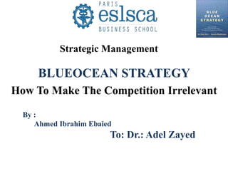 BLUEOCEAN STRATEGY
How To Make The Competition Irrelevant
By :
Ahmed Ibrahim Ebaied
To: Dr.: Adel Zayed
Strategic Management
 