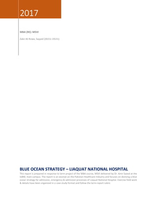 2017
MBA (RE): MSVI
Zakir Ali Rizwe, Sayyed (20151-19131)
BLUE OCEAN STRATEGY – LIAQUAT NATIONAL HOSPITAL
This report is prepared in response to term project of the MBA course, MSVI delivered by Dr. Amir Saeed at the
IoBM, main campus. The report is an excerpt on the Pakistan Healthcare Industry and focuses on devising a blue
ocean strategy for admission, emergency & admission processes of Liaquat National Hospital. Exercise field work
& details have been organized in a case-study format and follow the term-report rubric
 