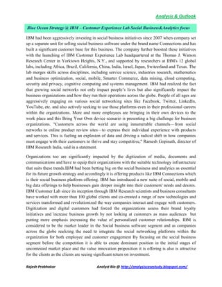 Analysis & Outlook
Rajesh Prabhakar Analyst Bio @ http://analysiscasestudy.blogspot.com/
IBM had been aggressively investing in social business initiatives since 2007 when company set
up a separate unit for selling social business software under the brand name Connections and has
built a significant customer base for this business. The company further boosted these initiatives
with the launching of IBM Customer Experience Lab headquartered at the Thomas J. Watson
Research Center in Yorktown Heights, N.Y., and supported by researchers at IBM's 12 global
labs, including Africa, Brazil, California, China, India, Israel, Japan, Switzerland and Texas. The
lab merges skills across disciplines, including service science, industries research, mathematics
and business optimization, social, mobile, Smarter Commerce, data mining, cloud computing,
security and privacy, cognitive computing and systems management. IBM had realized the fact
that growing social networks not only impact people’s lives but also significantly impact the
business organizations and how they run their operations across the globe. People of all ages are
aggressively engaging on various social networking sites like Facebook, Twitter, LinkedIn,
YouTube, etc. and also actively seeking to use those platforms even in their professional careers
within the organizations. More and more employees are bringing in their own devices to the
work place and this Bring Your Own device scenario is presenting a big challenge for business
organizations. "Customers across the world are using innumerable channels—from social
networks to online product review sites—to express their individual experience with products
and services. This is fueling an explosion of data and driving a radical shift in how companies
must engage with their customers to thrive and stay competitive," Ramesh Gopinath, director of
IBM Research India, said in a statement.
Organizations too are significantly impacted by the digitization of media, documents and
communications and have to equip their organizations with the suitable technology infrastructure
that suits these trends.IBM had been betting big on the social business and analytics as essential
for its future growth strategy and accordingly it is offering products like IBM Connections which
is their social business platform offering. IBM has introduced a new suite of social, mobile and
big data offerings to help businesses gain deeper insight into their customers' needs and desires.
IBM Customer Lab since its inception through IBM Research scientists and business consultants
have worked with more than 100 global clients and co-created a range of new technologies and
services transformed and revolutionized the way companies interact and engage with customers.
Digitization and digital customers had forced the organizations assess their brand loyalty
initiatives and increase business growth by not looking at customers as mass audiences but
putting more emphasis increasing the value of personalized customer relationships. IBM is
considered to be the market leader in the Social business software segment and as companies
across the globe realizing the need to integrate the social networking platforms within the
organization for both employee and customer engagement By focusing on the social business
segment before the competition it is able to create dominant position in the initial stages of
uncontested market place and the value innovation proposition it is offering is also is attractive
for the clients as the clients are seeing significant return on investment.
Blue Ocean Strategy @ IBM – Customer Experience Lab Social Business&Analytics focus
 