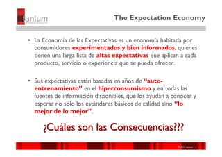 The Expectation Economy

•  La Economía de las Expectativas es un economía habitada por
   consumidores experimentados y bien informados, quienes
   tienen una larga lista de altas expectativas que aplican a cada
   producto, servicio o experiencia que se pueda ofrecer.

•  Sus expectativas están basadas en años de “auto-
   entrenamiento” en el hiperconsumismo y en todas las
   fuentes de información disponibles, que los ayudan a conocer y
   esperar no sólo los estándares básicos de calidad sino “lo
   mejor de lo mejor”.

     ¿Cuáles son las Consecuencias???
                                                         ©© 2010 tantum ||
                                                          2010 Symnetics
                                                         ©© 2010 tantum ||
                                                          2010 Symnetics
 
