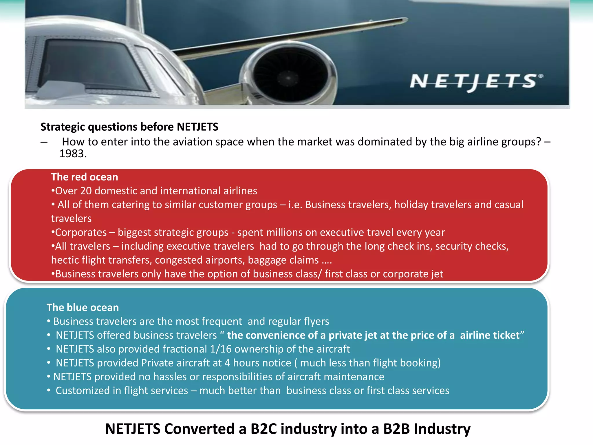 Strategic questions before NETJETS
– How to enter into the aviation space when the market was dominated by the big airline groups? –
    1983.
 The red ocean
 •Over 20 domestic and international airlines
 • All of them catering to similar customer groups – i.e. Business travelers, holiday travelers and casual
 travelers
 •Corporates – biggest strategic groups - spent millions on executive travel every year
 •All travelers – including executive travelers had to go through the long check ins, security checks,
 hectic flight transfers, congested airports, baggage claims ….
 •Business travelers only have the option of business class/ first class or corporate jet

 The blue ocean
 • Business travelers are the most frequent and regular flyers
 • NETJETS offered business travelers “ the convenience of a private jet at the price of a airline ticket”
 • NETJETS also provided fractional 1/16 ownership of the aircraft
 • NETJETS provided Private aircraft at 4 hours notice ( much less than flight booking)
 • NETJETS provided no hassles or responsibilities of aircraft maintenance
 • Customized in flight services – much better than business class or first class services


             NETJETS Converted a B2C industry into a B2B Industry
 