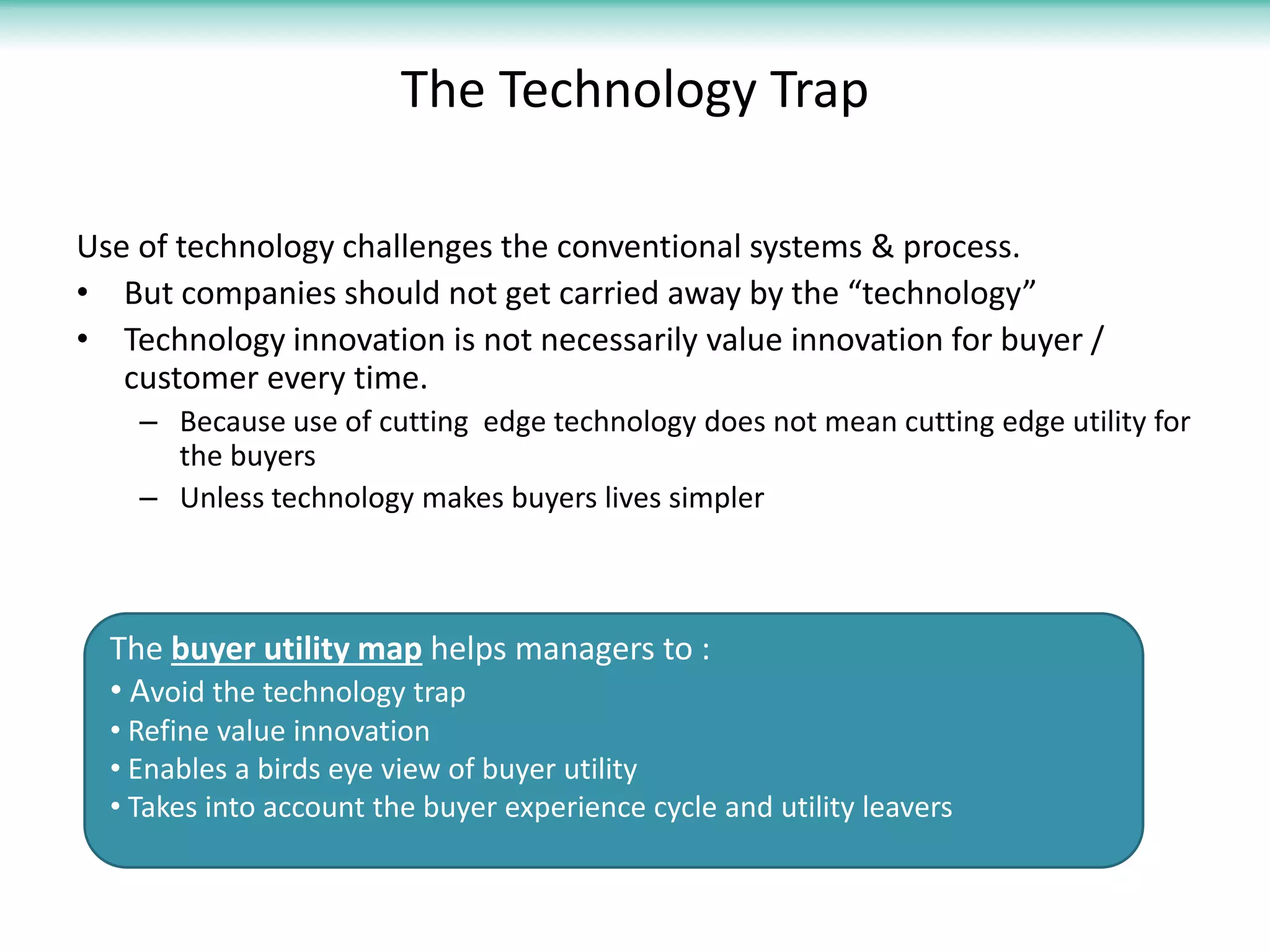 The Technology Trap

Use of technology challenges the conventional systems & process.
• But companies should not get carried away by the “technology”
• Technology innovation is not necessarily value innovation for buyer /
   customer every time.
    – Because use of cutting edge technology does not mean cutting edge utility for
      the buyers
    – Unless technology makes buyers lives simpler



  The buyer utility map helps managers to :
  • Avoid the technology trap
  • Refine value innovation
  • Enables a birds eye view of buyer utility
  • Takes into account the buyer experience cycle and utility leavers
 