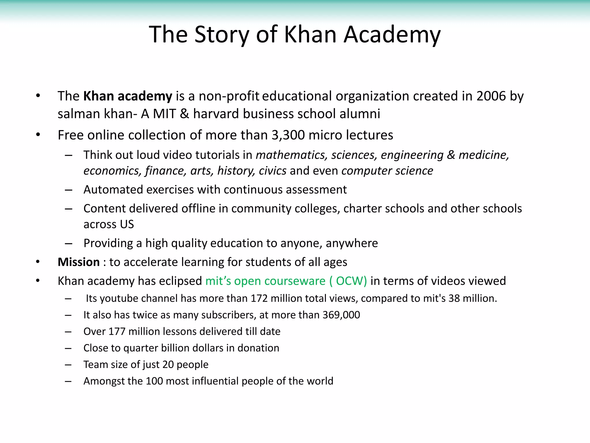 The Story of Khan Academy

•   The Khan academy is a non-profit educational organization created in 2006 by
    salman khan- A MIT & harvard business school alumni
•   Free online collection of more than 3,300 micro lectures
     – Think out loud video tutorials in mathematics, sciences, engineering & medicine,
        economics, finance, arts, history, civics and even computer science
     – Automated exercises with continuous assessment
     – Content delivered offline in community colleges, charter schools and other schools
        across US
     – Providing a high quality education to anyone, anywhere
•   Mission : to accelerate learning for students of all ages
•   Khan academy has eclipsed mit’s open courseware ( OCW) in terms of videos viewed
     –    Its youtube channel has more than 172 million total views, compared to mit's 38 million.
     –   It also has twice as many subscribers, at more than 369,000
     –   Over 177 million lessons delivered till date
     –   Close to quarter billion dollars in donation
     –   Team size of just 20 people
     –   Amongst the 100 most influential people of the world
 