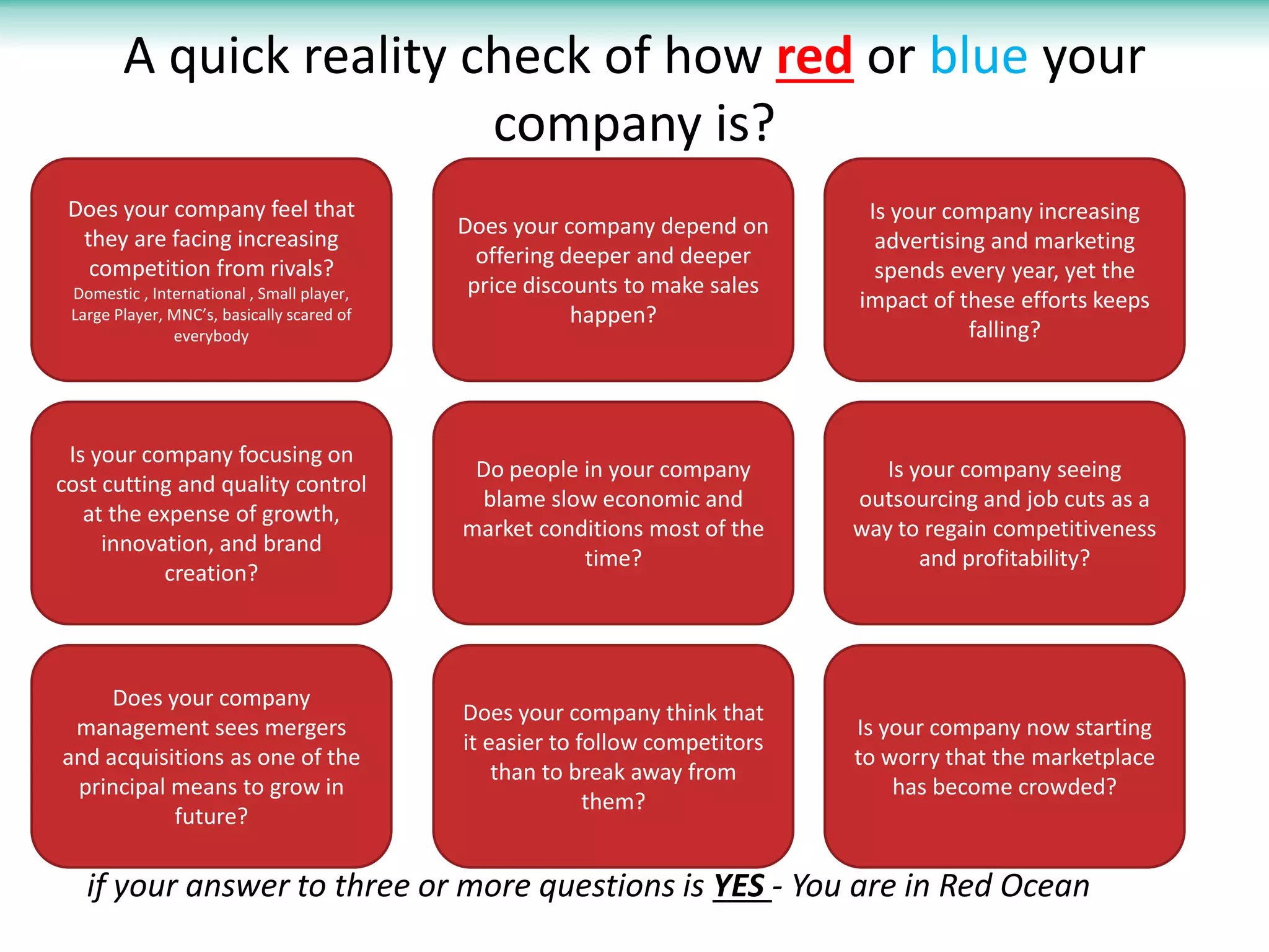 A quick reality check of how red or blue your
                         company is?
 Does your company feel that                                                   Is your company increasing
                                            Does your company depend on
  they are facing increasing                                                    advertising and marketing
                                              offering deeper and deeper
   competition from rivals?                                                     spends every year, yet the
 Domestic , International , Small player,    price discounts to make sales
                                                                              impact of these efforts keeps
 Large Player, MNC’s, basically scared of               happen?
               everybody                                                                  falling?




 Is your company focusing on
                                             Do people in your company           Is your company seeing
cost cutting and quality control
                                             blame slow economic and          outsourcing and job cuts as a
   at the expense of growth,
                                            market conditions most of the     way to regain competitiveness
     innovation, and brand
                                                       time?                         and profitability?
           creation?




     Does your company
                                            Does your company think that
 management sees mergers                                                      Is your company now starting
                                            it easier to follow competitors
and acquisitions as one of the                                                to worry that the marketplace
                                                than to break away from
 principal means to grow in                                                       has become crowded?
                                                          them?
           future?

   if your answer to three or more questions is YES - You are in Red Ocean
 