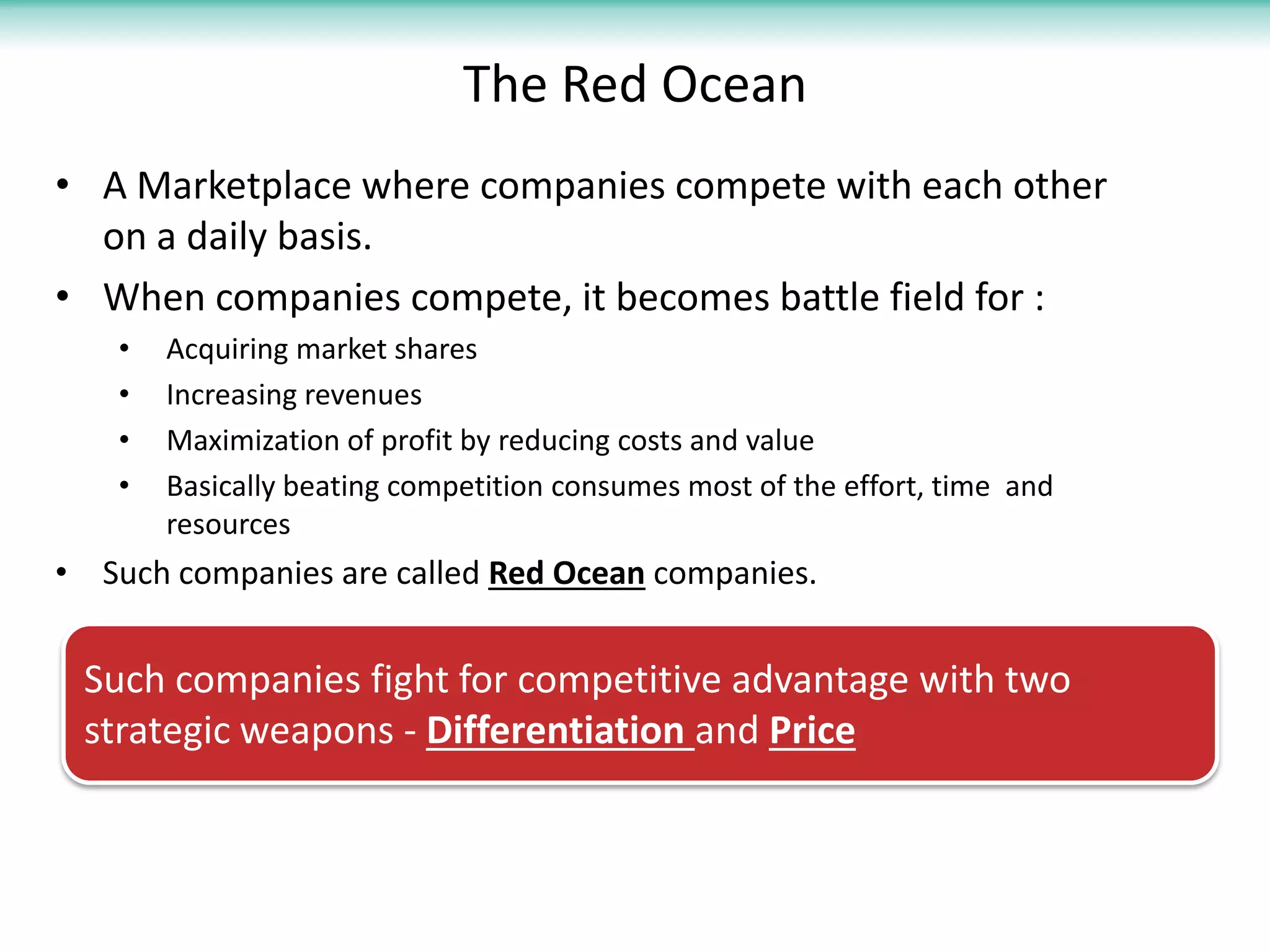 The Red Ocean
• A Marketplace where companies compete with each other
  on a daily basis.
• When companies compete, it becomes battle field for :
    •   Acquiring market shares
    •   Increasing revenues
    •   Maximization of profit by reducing costs and value
    •   Basically beating competition consumes most of the effort, time and
        resources
• Such companies are called Red Ocean companies.


 Such companies fight for competitive advantage with two
 strategic weapons - Differentiation and Price
 