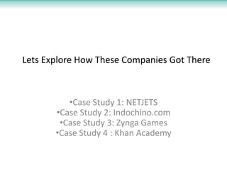 Lets Explore How These Companies Got There



          •Case Study 1: NETJETS
       •Case Study 2: Indochino.com
        •Case Study 3: Zynga Games
       •Case Study 4 : Khan Academy
 
