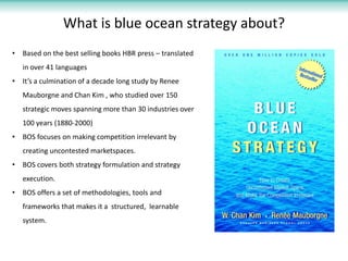 What is blue ocean strategy about?
•   Based on the best selling books HBR press – translated
    in over 41 languages
•   It’s a culmination of a decade long study by Renee
    Mauborgne and Chan Kim , who studied over 150
    strategic moves spanning more than 30 industries over
    100 years (1880-2000)
•   BOS focuses on making competition irrelevant by
    creating uncontested marketspaces.
•   BOS covers both strategy formulation and strategy
    execution.
•   BOS offers a set of methodologies, tools and
    frameworks that makes it a structured, learnable
    system.
 