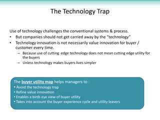 The Technology Trap

Use of technology challenges the conventional systems & process.
• But companies should not get carried away by the “technology”
• Technology innovation is not necessarily value innovation for buyer /
   customer every time.
    – Because use of cutting edge technology does not mean cutting edge utility for
      the buyers
    – Unless technology makes buyers lives simpler



  The buyer utility map helps managers to :
  • Avoid the technology trap
  • Refine value innovation
  • Enables a birds eye view of buyer utility
  • Takes into account the buyer experience cycle and utility leavers
 