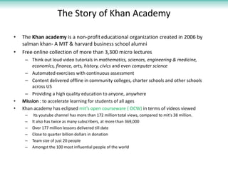 The Story of Khan Academy

•   The Khan academy is a non-profit educational organization created in 2006 by
    salman khan- A MIT & harvard business school alumni
•   Free online collection of more than 3,300 micro lectures
     – Think out loud video tutorials in mathematics, sciences, engineering & medicine,
        economics, finance, arts, history, civics and even computer science
     – Automated exercises with continuous assessment
     – Content delivered offline in community colleges, charter schools and other schools
        across US
     – Providing a high quality education to anyone, anywhere
•   Mission : to accelerate learning for students of all ages
•   Khan academy has eclipsed mit’s open courseware ( OCW) in terms of videos viewed
     –    Its youtube channel has more than 172 million total views, compared to mit's 38 million.
     –   It also has twice as many subscribers, at more than 369,000
     –   Over 177 million lessons delivered till date
     –   Close to quarter billion dollars in donation
     –   Team size of just 20 people
     –   Amongst the 100 most influential people of the world
 