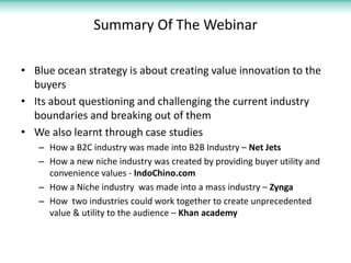 Summary Of The Webinar

• Blue ocean strategy is about creating value innovation to the
  buyers
• Its about questioning and challenging the current industry
  boundaries and breaking out of them
• We also learnt through case studies
   – How a B2C industry was made into B2B Industry – Net Jets
   – How a new niche industry was created by providing buyer utility and
     convenience values - IndoChino.com
   – How a Niche industry was made into a mass industry – Zynga
   – How two industries could work together to create unprecedented
     value & utility to the audience – Khan academy
 