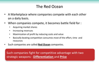 The Red Ocean
• A Marketplace where companies compete with each other
  on a daily basis.
• When companies compete, it becomes battle field for :
    •   Acquiring market shares
    •   Increasing revenues
    •   Maximization of profit by reducing costs and value
    •   Basically beating competition consumes most of the effort, time and
        resources
• Such companies are called Red Ocean companies.


 Such companies fight for competitive advantage with two
 strategic weapons - Differentiation and Price
 