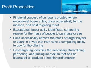 Profit Proposition

    • Financial success of an idea is created where
      exceptional buyer utility, price accessibility for the
      masses, and cost targeting meet.
    • Exceptional buyer utility identifies a compelling
      reason for the mass of people to purchase or use
    • Price accessibility attracts the mass of target buyers
      or users in a way that they have a compelling ability
      to pay for the offering
    • Cost targeting identifies the necessary streamlining,
      partnering, and pricing innovation that can be
      leveraged to produce a healthy profit margin

                     A Presentation of the Hudson Strategic Group   11
 