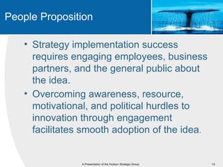 People Proposition

   • Strategy implementation success
     requires engaging employees, business
     partners, and the general public about
     the idea.
   • Overcoming awareness, resource,
     motivational, and political hurdles to
     innovation through engagement
     facilitates smooth adoption of the idea.


                A Presentation of the Hudson Strategic Group   12
 