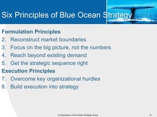 Six Principles of Blue Ocean Strategy

Formulation Principles
2. Reconstruct market boundaries
3. Focus on the big picture, not the numbers
4. Reach beyond existing demand
5. Get the strategic sequence right
Execution Principles
7. Overcome key organizational hurdles
8. Build execution into strategy




                      A Presentation of the Hudson Strategic Group   16
 