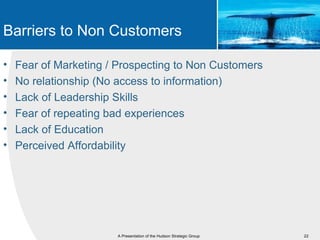 Barriers to Non Customers

•   Fear of Marketing / Prospecting to Non Customers
•   No relationship (No access to information)
•   Lack of Leadership Skills
•   Fear of repeating bad experiences
•   Lack of Education
•   Perceived Affordability




                       A Presentation of the Hudson Strategic Group   22
 