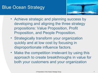 Blue Ocean Strategy

   • Achieve strategic and planning success by
     developing and aligning the three strategy
     propositions: Value Proposition, Profit
     Proposition, and People Proposition.
   • Strategically transform your organization
     quickly and at low cost by focusing in
     disproportionate influence factors.
   • Make the competition irrelevant by using this
     approach to create breakthroughs in value for
     both your customers and your organization

                 A Presentation of the Hudson Strategic Group   7
 
