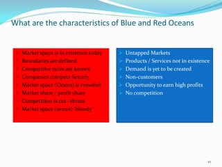 What are the characteristics of Blue and Red Oceans


    Market space is in existence today    Untapped Markets
    Boundaries are defined                Products / Services not in existence
    Competitive rules are known           Demand is yet to be created
    Companies compete fiercely            Non-customers
    Market space (Ocean) is crowded       Opportunity to earn high profits
    Market share / profit share           No competition
    Competition is cut –throat
    Market space (ocean) ‘bloody’




                                                                               10
 