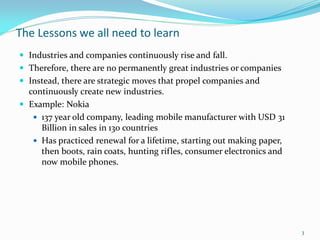 The Lessons we all need to learn
 Industries and companies continuously rise and fall.
 Therefore, there are no permanently great industries or companies
 Instead, there are strategic moves that propel companies and
  continuously create new industries.
 Example: Nokia
    137 year old company, leading mobile manufacturer with USD 31
     Billion in sales in 130 countries
    Has practiced renewal for a lifetime, starting out making paper,
     then boots, rain coats, hunting rifles, consumer electronics and
     now mobile phones.




                                                                        3
 