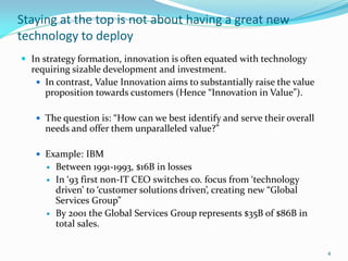 Staying at the top is not about having a great new
technology to deploy
 In strategy formation, innovation is often equated with technology
  requiring sizable development and investment.
    In contrast, Value Inn0vation aims to substantially raise the value
     proposition towards customers (Hence “Innovation in Value”).

    The question is: “How can we best identify and serve their overall
     needs and offer them unparalleled value?”

    Example: IBM
         Between 1991-1993, $16B in losses
         In ‘93 first non-IT CEO switches co. focus from ‘technology
          driven’ to ‘customer solutions driven’, creating new “Global
          Services Group”
         By 2001 the Global Services Group represents $35B of $86B in
          total sales.

                                                                           4
 