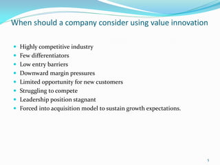 When should a company consider using value innovation

 Highly competitive industry
 Few differentiators
 Low entry barriers
 Downward margin pressures
 Limited opportunity for new customers
 Struggling to compete
 Leadership position stagnant
 Forced into acquisition model to sustain growth expectations.




                                                                  5
 