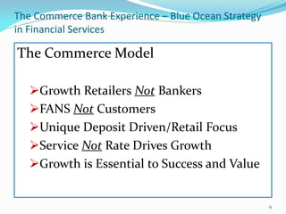 The Commerce Bank Experience – Blue Ocean Strategy
in Financial Services

The Commerce Model

   Growth Retailers Not Bankers
   FANS Not Customers
   Unique Deposit Driven/Retail Focus
   Service Not Rate Drives Growth
   Growth is Essential to Success and Value


                                                     6
 