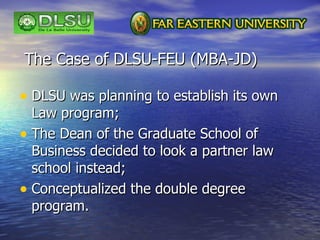 The Case of DLSU-FEU (MBA-JD) <ul><li>DLSU was planning to establish its own Law program; </li></ul><ul><li>The Dean of th...