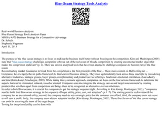 Blue Ocean Strategy Tools Analysis
Real–world Business Analysis:
Blue Ocean Strategy Tools Analysis Paper
MMBA–6570 Business Strategy for a Competitive Advantage
Dr. Schulz
Stephenie Wegmann
April 15, 2013
Introduction
The purpose of the blue ocean strategy is to focus on making the business itself better without focusing on the competition. Kim and Mauborgne (2005)
state that "blue ocean strategy challenges companies to break out of the red ocean of bloody competition by creating uncontested market space that
makes the competition irrelevant" (p. x). There are several analytical tools that have been created to challenge companies to become part of the blue
ocean.
Reconstructing market boundaries to break from the competition is the first principle of the blue ... Show more content on Helpwriting.net ...
Companies have to apply the six paths framework to their current business strategy. They must systematically look across these concepts by considering
alternative industries, strategic groups, buyer groups, complementary and product service offerings, functional–emotional orientation of an industry
and time (Kim &amp; Mauborgne, 2005). While taking this systematic approach, companies can focus on the four actions framework to determine the
aspects that can be eliminated, reduced, raised or created. Companies can also integrate the strategy canvas and target noncustomers by creating
products that sets them apart from competitors and brings them to be recognized as alternatives versus substitutes.
In order to build blue oceans, it is crucial for companies to get the strategic sequence right. According to Kim &amp; Mauborgne (2005), "companies
need to build their blue ocean strategy in the sequence of buyer utility, price, cost, and adoption" (p. 117). The starting point is to determine if the
company has an exceptional utility; second, the company needs to set a strategic price that the customer can afford; third, the company must set a cost
to still earn a profit; lastly, the company must address adoption hurdles (Kim &amp; Mauborgne, 2005). These four factors of the blue ocean strategy
can assist in attracting the mass of the target buyer.
Testing for exceptional utility can be done with
 
