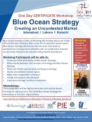 One Day CERTIFICATE Workshop

Blue Ocean Strategy
Creating an Uncontested Market
Islamabad l Lahore l Karachi
Blue	
  Ocean	
  Strategy	
  is	
  seen	
  as	
  breaking	
  the	
  exis5ng	
  value-­‐cost	
  trade-­‐
oﬀ	
  and	
  thereby	
  crea5ng	
  a	
  blue	
  ocean	
  of	
  uncontested	
  market	
  space.	
  
Blue	
  Ocean	
  Strategy	
  determines	
  the	
  structure	
  that	
  leads	
  to	
  
performance	
  consequences	
  whereby	
  even	
  an	
  unaArac5ve	
  industry	
  
can	
  be	
  made	
  aArac5ve	
  by	
  reconstruc5ng	
  market	
  boundaries.	
  
	
  
Workshop Participants will be able to:
•  Understand	
  the	
  philosophy	
  of	
  Blue	
  Ocean	
  Strategy	
  
•  Diﬀeren5ate	
  between	
  old	
  concepts	
  of	
  strategy	
  and	
  Blue	
  Ocean	
  
Strategy	
  
•  Think	
  out	
  of	
  their	
  pocket	
  while	
  working	
  on	
  strategy	
  
•  Create	
  uncontested	
  market	
  space	
  
•  Make	
  their	
  compe55on	
  irrelevant	
  
•  Create	
  and	
  capture	
  new	
  demand	
  
•  Overcome	
  strategic	
  hurdles	
  to	
  execu5on	
  
Methodology:
The	
  engagement	
  will	
  be	
  highly	
  interac5ve	
  and	
  ac5vity	
  based.	
  
Par5cipants	
  will	
  prepare	
  a	
  ﬁrst	
  draI	
  Blue	
  Ocean	
  Strategy	
  for	
  
themselves	
  or	
  for	
  their	
  organiza5ons

Welcoming:
Managers,
planners and
analysts who
are involved in
strategic
planning and
decision
making at all
levels
Investment
Rs. 21,500 per
participant

Course
Facilitator
Dr. Awais-e-Siraj

International and National Collaboration Partners of Genzee Solutions:

For Registration and Further Details, Please Contact:

Genzee Solutions
Executive Office, 4th Floor, Saeed Plaza, Blue Area, Islamabad. Pakistan Phone: +92 51 2604331 Cell: +92 341 5131011
marketing@genzeesolutions.com awsiraj@hotmail.com www.genzeesolutions.com

 