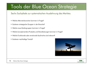 Webinar Blue Ocean Strategie16
Welche Alternativbranchen kommen in Frage?
Existieren strategische Gruppen in der Branche?
Welche neue Käufergruppen kommen in Frage?
Welche komplementäre Produkte und Dienstleistungen kommen in Frage?
Welche Funktionale oder emotionale Kaufmotive sind relevant?
Existieren nachhaltige Trends?
Tools der Blue Ocean Strategie
Sechs Suchpfade zur systematischen Ausdehnung des Marktes.
 