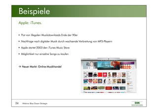 Webinar Blue Ocean Strategie24
Apple: iTunes.
Beispiele
Flut von illegalen Musikdownloads Ende der 90er
Nachfrage nach digitaler Musik durch wachsende Verbreitung von MP3-Playern
Apple startet 2003 den iTunes Music Store
Möglichkeit nur einzelne Songs zu kaufen
Neuer Markt: OnlineNeuer Markt: OnlineNeuer Markt: OnlineNeuer Markt: Online----MusikhandelMusikhandelMusikhandelMusikhandel
 