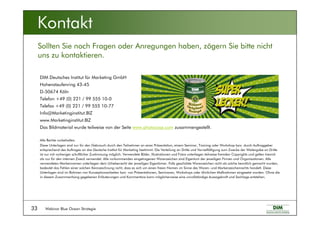 Webinar Blue Ocean Strategie33
Kontakt
DIM Deutsches Institut für Marketing GmbH
Hohenstaufenring 43-45
D-50674 Köln
Telefon +49 (0) 221 / 99 555 10-0
Telefax +49 (0) 221 / 99 555 10-77
Info@Marketinginstitut.BIZ
www.Marketinginstitut.BIZ
Das Bildmaterial wurde teilweise von der Seite www.photocase.com zusammengestellt.
Alle Rechte vorbehalten.
Diese Unterlagen sind nur für den Gebrauch durch den Teilnehmer an einer Präsentation, einem Seminar, Training oder Workshop bzw. durch Auftraggeber
entsprechend des Auftrages an das Deutsche Institut für Marketing bestimmt. Die Verteilung an Dritte und Vervielfältigung zum Zwecke der Weitergabe an Dritte
ist nur mit vorheriger schriftlicher Zustimmung möglich. Verwendete Bilder, Illustrationen und Fotos unterliegen teilweise fremden Copyrights und gelten hiermit
als nur für den internen Zweck verwendet. Alle vorkommenden eingetragenen Warenzeichen sind Eigentum der jeweiligen Firmen und Organisationen. Alle
verwendeten Markennamen unterliegen dem Urheberrecht der jeweiligen Eigentümer. Falls geschützte Warenzeichen nicht als solche kenntlich gemacht wurden,
bedeutet das Fehlen einer solchen Kennzeichnung nicht, dass es sich um einen freien Namen im Sinne des Waren- und Markenzeichenrechts handelt. Diese
Unterlagen sind im Rahmen von Konzeptionsarbeiten bzw. von Präsentationen, Seminaren, Workshops oder ähnlichen Maßnahmen eingesetzt worden. Ohne die
in diesem Zusammenhang gegebenen Erläuterungen und Kommentare kann möglicherweise eine unvollständige Aussagekraft und Sachlage entstehen.
Sollten Sie noch Fragen oder Anregungen haben, zögern Sie bitte nicht
uns zu kontaktieren.
 