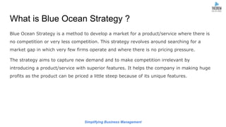 Simplifying Business Management
What is Blue Ocean Strategy ?
Blue Ocean Strategy is a method to develop a market for a product/service where there is
no competition or very less competition. This strategy revolves around searching for a
market gap in which very few firms operate and where there is no pricing pressure.
The strategy aims to capture new demand and to make competition irrelevant by
introducing a product/service with superior features. It helps the company in making huge
profits as the product can be priced a little steep because of its unique features.
 