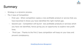 Simplifying Business Management
Summary
- Strategy is a dynamic process.
- The 3 laws of Competition
- First Law : When competition copies a new profitable product or service that you
have launched it shows you have identified the right market gap.
- Second Law : Competition will launch new profitable products or services which
you have not identified, hence giving you an opportunity to explore new profit
lines.
- Third Law : Thanks to the first 2 laws competition will keep on your toes and
prevent complacency.
 