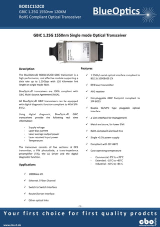 BO01C152C0
GBIC 1.25G 1550nm 120KM
RoHS Compliant Optical Transceiver
- 1 -
GBIC 1.25G 1550nm Single mode Optical Transceiver
Description
The BlueOptics© BO01C152C0 GBIC transceiver is a
high performance, cost effective module supporting a
data rate up to 1.25Gbps with 120 Kilometer link
length on single mode fiber.
BlueOptics© transceivers are 100% compliant with
GBIC Multi-Source Agreement (MSA).
All BlueOptics© GBIC transceivers can be equipped
with digital diagnostic function compliant to MSA SFF-
8472.
Using digital diagnostic, BlueOptics© GBIC
transceivers provide the following real time
information:
- Supply voltage
- Laser bias current
- Laser average output power
- Laser received input power
- Temperature
The transceiver consists of five sections: A DFB
transmitter, a PIN photodiode, a trans-impedance
preamplifier (TIA), the LD Driver and the digital
diagnostic function.
Applications
 1000Base-ZX
 Ethernet / Fiber Channel
 Switch to Switch Interface
 Router/Server Interface
 Other optical links
Features
 1.25Gb/s serial optical interface compliant to
802.3z 1000BASE-ZX
 DFB laser transmitter
 APD receiver
 Hot-pluggable GBIC footprint compliant to
SFF-8053
 Duplex SC/UPC type pluggable optical
interface
 2-wire interface for management
 Metal enclosure, for lower EMI
 RoHS compliant and lead-free
 Single +3.3V power supply
 Compliant with SFF-8472
 Case operating temperature
- Commercial: 0°C to +70°C
- Extended: -10°C to +80°C
- Industrial: -40°C to +85°C
 