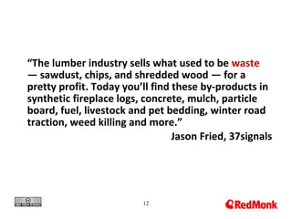 12
“The lumber industry sells what used to be waste
— sawdust, chips, and shredded wood — for a
pretty profit. Today you’ll find these by-products in
synthetic fireplace logs, concrete, mulch, particle
board, fuel, livestock and pet bedding, winter road
traction, weed killing and more.”
Jason Fried, 37signals
 