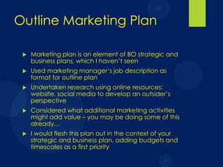 Outline Marketing Plan


Marketing plan is an element of BO strategic and
business plans, which I haven’t seen



Used marketing manager’s job description as
format for outline plan



Undertaken research using online resources:
website, social media to develop an outsider’s
perspective



Considered what additional marketing activities
might add value – you may be doing some of this
already…



I would flesh this plan out in the context of your
strategic and business plan, adding budgets and
timescales as a first priority

 