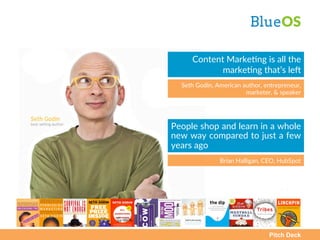 Pitch Deck
BlueOS  
People  shop  and  learn  in  a  whole  
new  way  compared  to  just  a  few  
years  ago  
Brian  Halligan,  CEO,  HubSpot  
Content  MarkeAng  is  all  the  
markeAng  that’s  leC  
Seth  Godin,  American  author,  entrepreneur,  
marketer,  &  speaker  
 