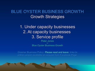 BLUE OYSTER BUSINESS GROWTH
       Growth Strategies

    1. Under capacity businesses
      2. At capacity businesses
           3. Service profile
                        Peter Jones
                             for

               Blue Oyster Business Growth

  Greener Business Policy: Please read and leave, links to
  online version available on request from Facebook Page.
 