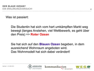 Aachen │ 21.08.2015
4
DER BLAUE OZEAN?
EIN ERKLÄRUNGSVERSUCH!
Was ist passiert:
Die Studentin hat sich vom hart umkämpften Markt weg
bewegt (langes Anstehen, viel Wettbewerb, es geht über
den Preis) => Roter Ozean
Sie hat sich auf den Blauen Ozean begeben, in dem
ausreichend Wohnraum angeboten wird.
Das Wohnmodell hat sich dabei verändert!
 