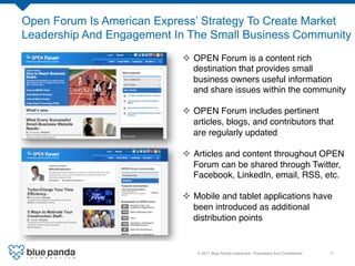 Open Forum Is American Express’ Strategy To Create Market
Leadership And Engagement In The Small Business Community	
  
                             ²  OPEN Forum is a content rich
                                 destination that provides small
                                 business owners useful information
                                 and share issues within the community!
                             !
                             ²  OPEN Forum includes pertinent
                                 articles, blogs, and contributors that
                                 are regularly updated!

                             ²  Articles and content throughout OPEN
                                 Forum can be shared through Twitter,
                                 Facebook, LinkedIn, email, RSS, etc. !
                             !
                             ²  Mobile and tablet applications have
                                 been introduced as additional
                                 distribution points!


                                © 2011 Blue Panda Interactive. Proprietary And Conﬁdential.!   11!
 
